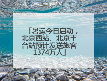 暑运今日启动，北京西站、北京丰台站预计发送旅客1374万人
