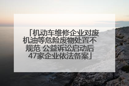 机动车维修企业对废机油等危险废物处置不规范 公益诉讼启动后47家企业依法备案