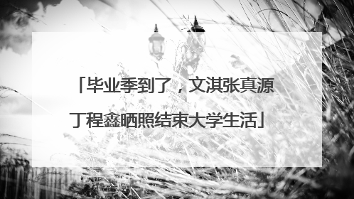 毕业季到了，文淇张真源丁程鑫晒照结束大学生活