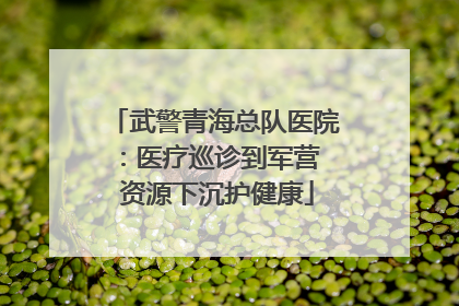 武警青海总队医院：医疗巡诊到军营  资源下沉护健康