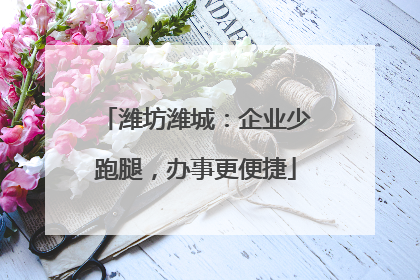 潍坊潍城：企业少跑腿，办事更便捷