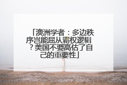 澳洲学者：多边秩序岂能屈从霸权逻辑？美国不要高估了自己的重要性