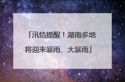 汛情提醒！湖南多地将迎来暴雨、大暴雨