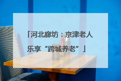 河北廊坊：京津老人乐享“跨城养老”