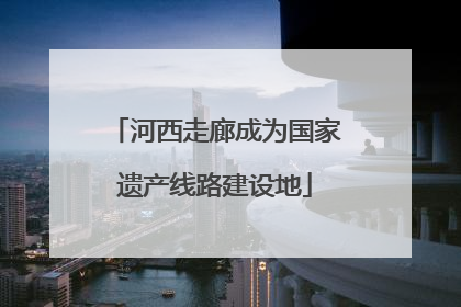 河西走廊成为国家遗产线路建设地