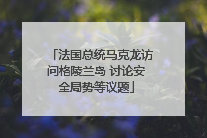 法国总统马克龙访问格陵兰岛 讨论安全局势等议题
