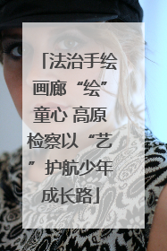 法治手绘画廊“绘”童心 高原检察以“艺”护航少年成长路