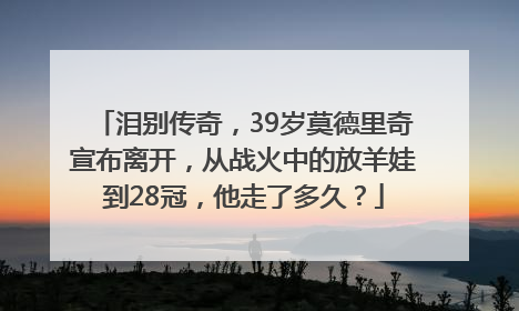 泪别传奇，39岁莫德里奇宣布离开，从战火中的放羊娃到28冠，他走了多久？