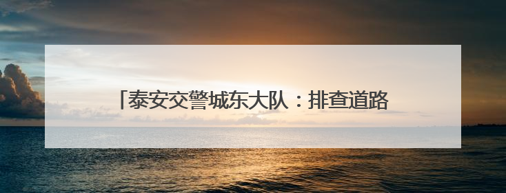 泰安交警城东大队：排查道路安全隐患 护航群众平安出行