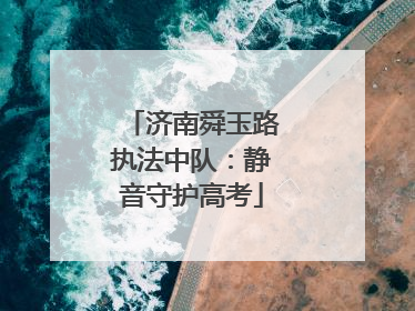 济南舜玉路执法中队：静音守护高考