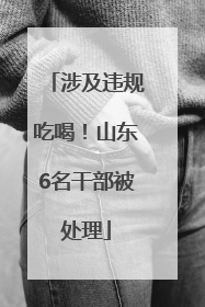 涉及违规吃喝！山东6名干部被处理