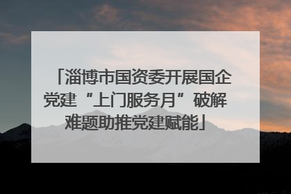 淄博市国资委开展国企党建“上门服务月”破解难题助推党建赋能