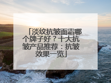 淡纹抗皱面霜哪个牌子好？十大抗皱产品推荐：抗皱效果一览