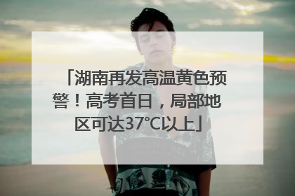 湖南再发高温黄色预警！高考首日，局部地区可达37℃以上