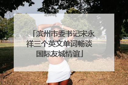 滨州市委书记宋永祥三个英文单词畅谈国际友城情谊