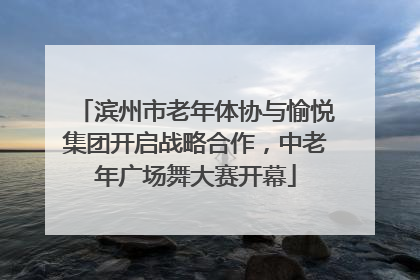 滨州市老年体协与愉悦集团开启战略合作，中老年广场舞大赛开幕
