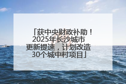 获中央财政补助！2025年长沙城市更新提速，计划改造30个城中村项目