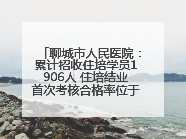 聊城市人民医院：累计招收住培学员1906人 住培结业首次考核合格率位于全省前列