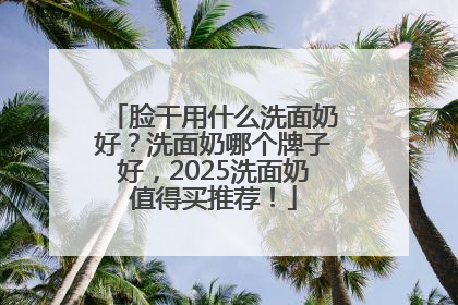 脸干用什么洗面奶好？洗面奶哪个牌子好，2025洗面奶值得买推荐！