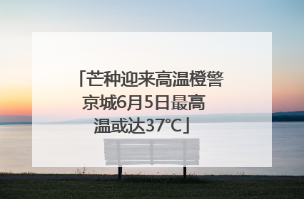 芒种迎来高温橙警 京城6月5日最高温或达37℃