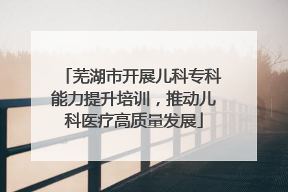 芜湖市开展儿科专科能力提升培训，推动儿科医疗高质量发展