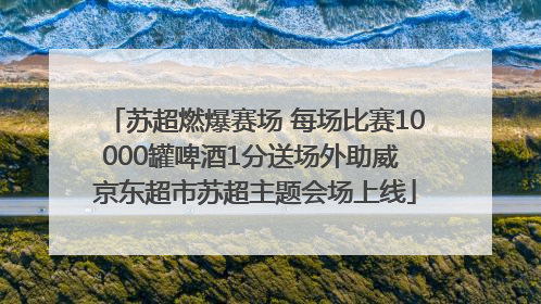 苏超燃爆赛场 每场比赛10000罐啤酒1分送场外助威 京东超市苏超主题会场上线