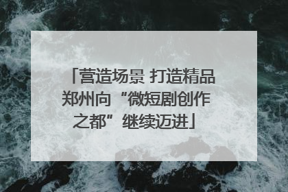 营造场景 打造精品 郑州向“微短剧创作之都”继续迈进