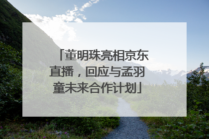 董明珠亮相京东直播，回应与孟羽童未来合作计划