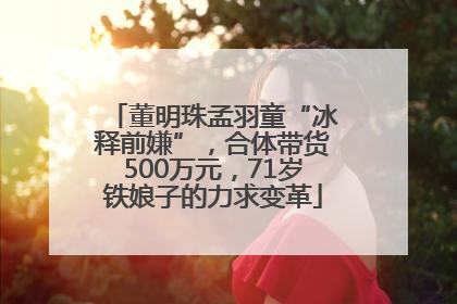 董明珠孟羽童“冰释前嫌”，合体带货500万元，71岁铁娘子的力求变革