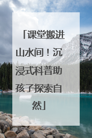 课堂搬进山水间！沉浸式科普助孩子探索自然