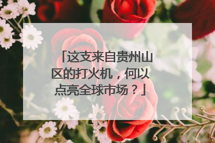 这支来自贵州山区的打火机，何以点亮全球市场？