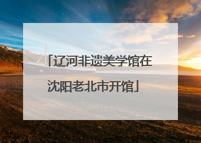 辽河非遗美学馆在沈阳老北市开馆