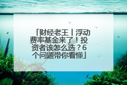 财经老王丨浮动费率基金来了！投资者该怎么选？6个问题带你看懂