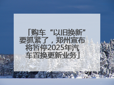 购车“以旧换新”要抓紧了，郑州宣布将暂停2025年汽车置换更新业务