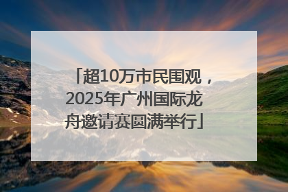 超10万市民围观，2025年广州国际龙舟邀请赛圆满举行