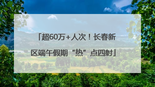 超60万+人次！长春新区端午假期“热”点四射