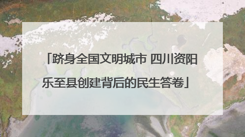 跻身全国文明城市 四川资阳乐至县创建背后的民生答卷