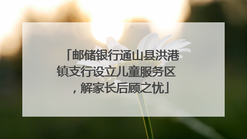 邮储银行通山县洪港镇支行设立儿童服务区，解家长后顾之忧