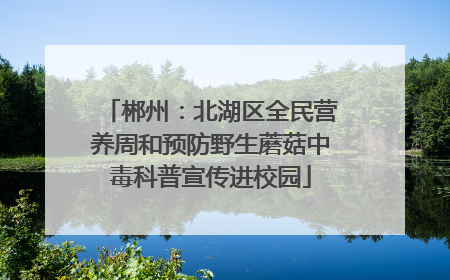 郴州：北湖区全民营养周和预防野生蘑菇中毒科普宣传进校园