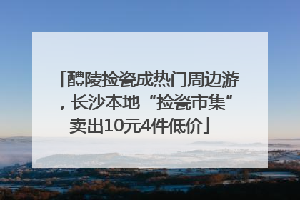醴陵捡瓷成热门周边游，长沙本地“捡瓷市集”卖出10元4件低价