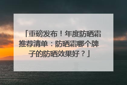 重磅发布！年度防晒霜推荐清单：防晒霜哪个牌子的防晒效果好？
