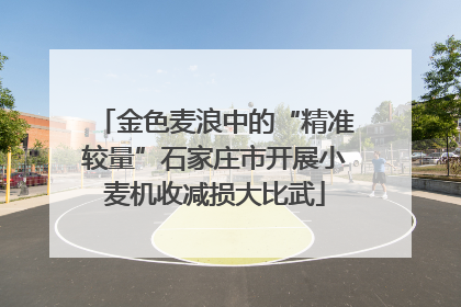 金色麦浪中的“精准较量”石家庄市开展小麦机收减损大比武