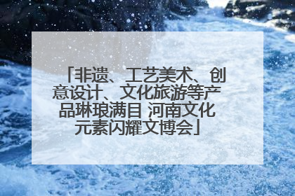 非遗、工艺美术、创意设计、文化旅游等产品琳琅满目 河南文化元素闪耀文博会