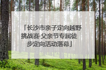 长沙市亲子定向越野挑战赛·父亲节专属徒步定向活动落幕