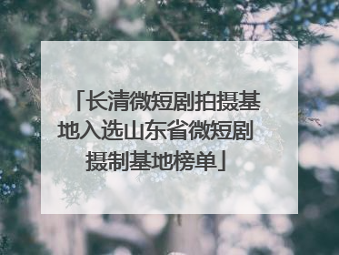 长清微短剧拍摄基地入选山东省微短剧摄制基地榜单