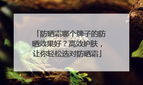 防晒霜哪个牌子的防晒效果好？高效护肤，让你轻松选对防晒霜