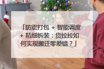 防震打包 + 智能调度 + 精细拆装：货拉拉如何实现搬迁零差错？