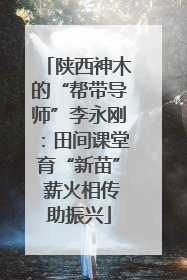 陕西神木的“帮带导师”李永刚：田间课堂育“新苗” 薪火相传助振兴