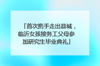 首次携手走出县城，临沂女孩接务工父母参加研究生毕业典礼