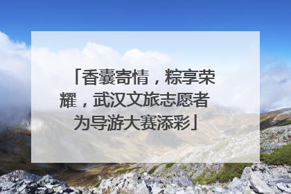 香囊寄情，粽享荣耀，武汉文旅志愿者为导游大赛添彩
